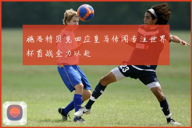 施洛特贝克回应皇马传闻专注世界杯首战全力以赴