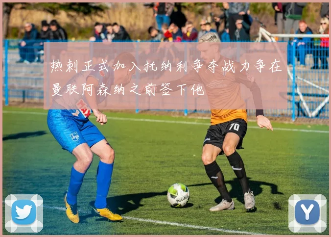 热刺正式加入托纳利争夺战力争在曼联阿森纳之前签下他