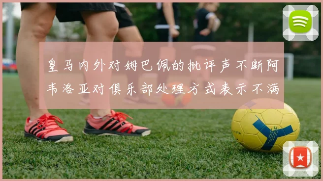 皇马内外对姆巴佩的批评声不断阿韦洛亚对俱乐部处理方式表示不满