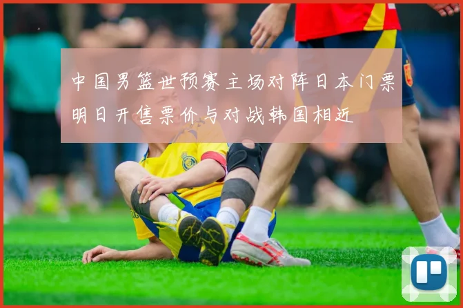 中国男篮世预赛主场对阵日本门票明日开售票价与对战韩国相近