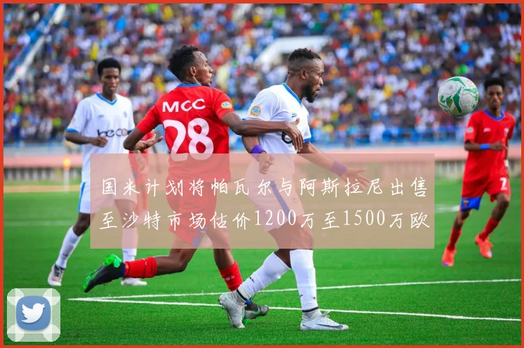 国米计划将帕瓦尔与阿斯拉尼出售至沙特市场估价1200万至1500万欧元