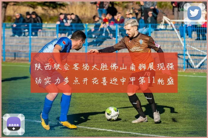 陕西联合客场大胜佛山南狮展现强劲实力多点开花喜迎中甲第11轮盛宴