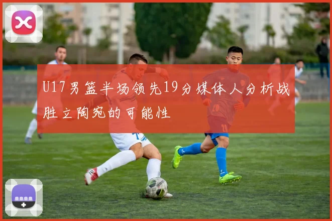 U17男篮半场领先19分媒体人分析战胜立陶宛的可能性