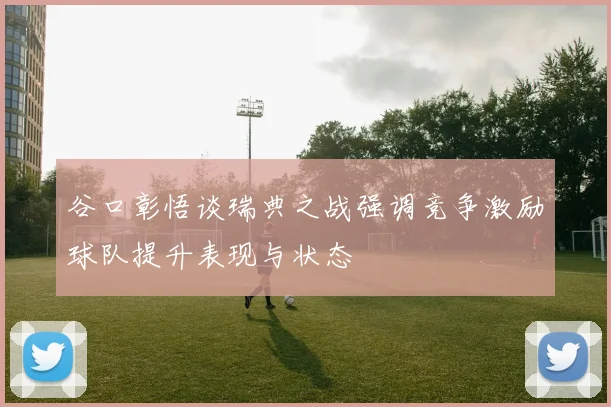谷口彰悟谈瑞典之战强调竞争激励球队提升表现与状态