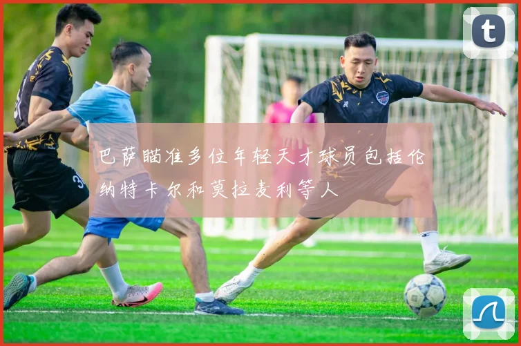 巴萨瞄准多位年轻天才球员包括伦纳特卡尔和莫拉麦利等人