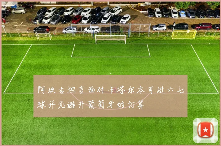 阿坎吉坦言面对卡塔尔本可进六七球并无避开葡萄牙的打算