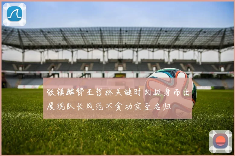 张镇麟赞王哲林关键时刻挺身而出展现队长风范不贪功实至名归