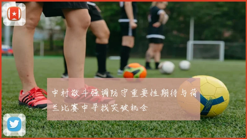 中村敬斗强调防守重要性期待与荷兰比赛中寻找突破机会