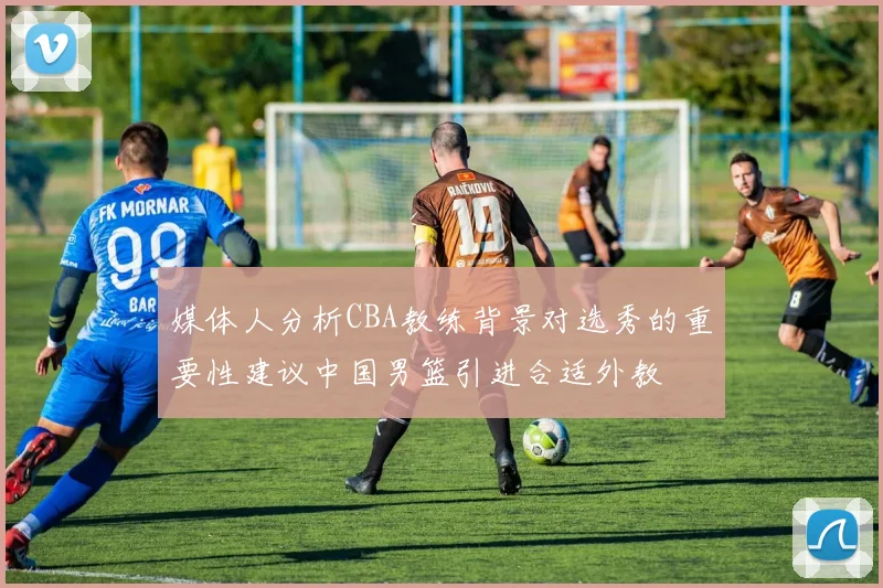 媒体人分析CBA教练背景对选秀的重要性建议中国男篮引进合适外教