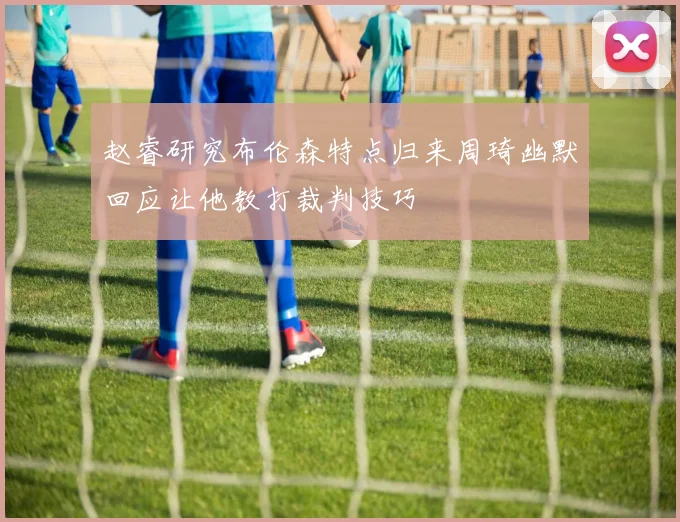 赵睿研究布伦森特点归来周琦幽默回应让他教打裁判技巧