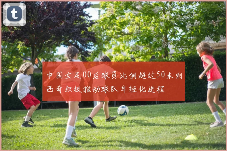 中国女足00后球员比例超过50米利西奇积极推动球队年轻化进程