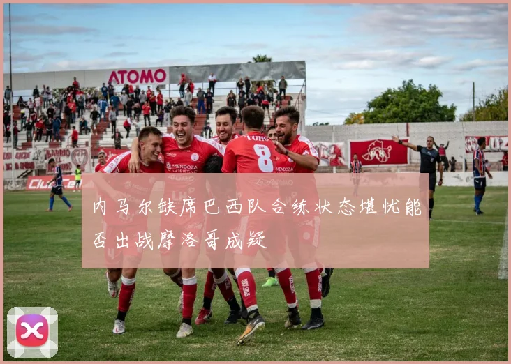 内马尔缺席巴西队合练状态堪忧能否出战摩洛哥成疑