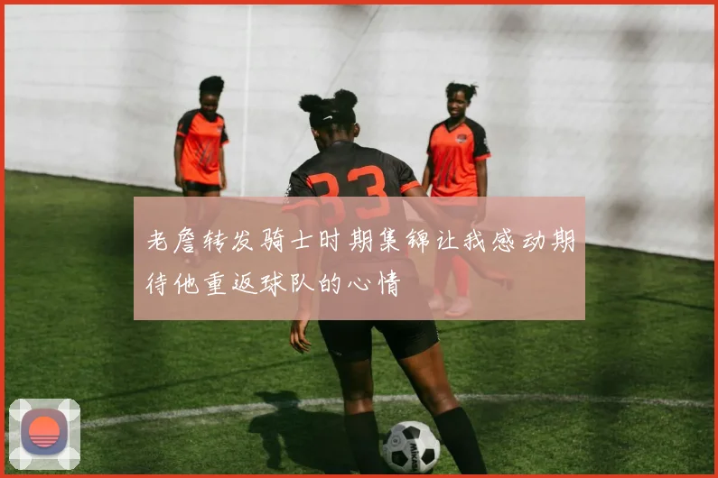 老詹转发骑士时期集锦让我感动期待他重返球队的心情