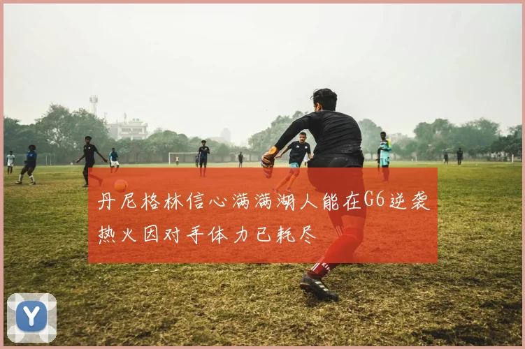 丹尼格林信心满满湖人能在G6逆袭热火因对手体力已耗尽