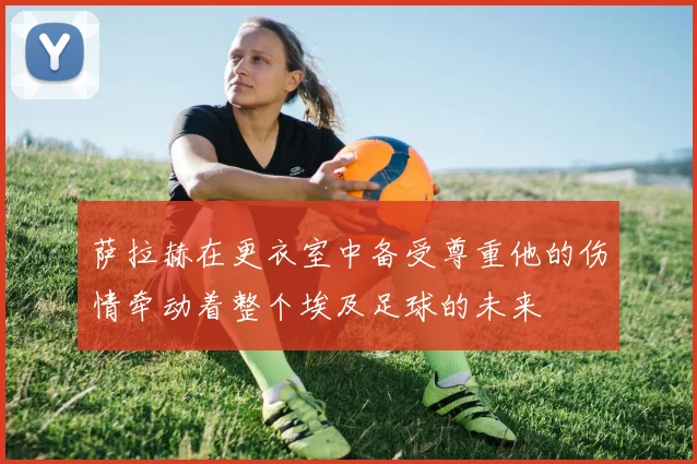 萨拉赫在更衣室中备受尊重他的伤情牵动着整个埃及足球的未来