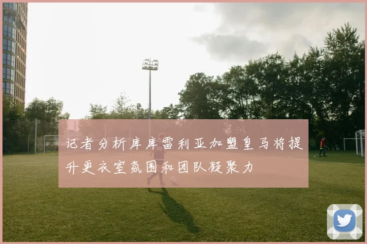 记者分析库库雷利亚加盟皇马将提升更衣室氛围和团队凝聚力
