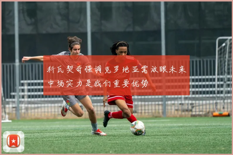 科瓦契奇强调克罗地亚需放眼未来中场实力是我们重要优势