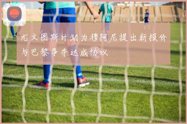 尤文图斯计划为穆阿尼提出新报价与巴黎争夺达成协议