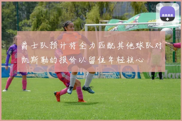 爵士队预计将全力匹配其他球队对凯斯勒的报价以留住年轻核心