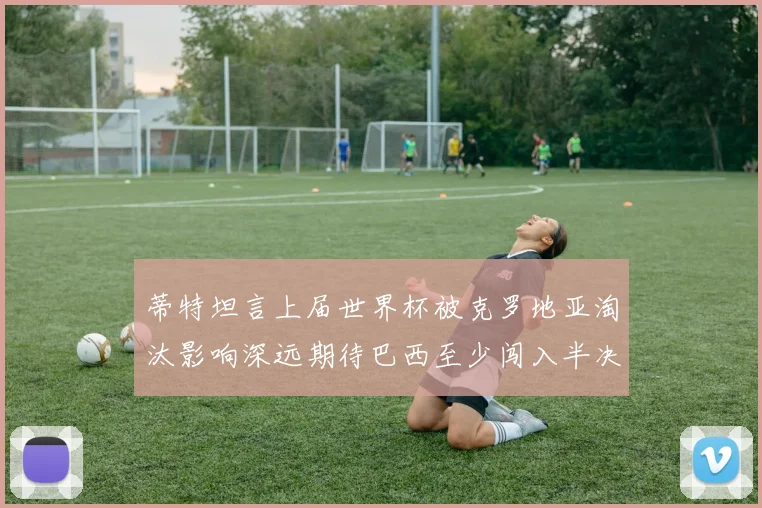 蒂特坦言上届世界杯被克罗地亚淘汰影响深远期待巴西至少闯入半决赛