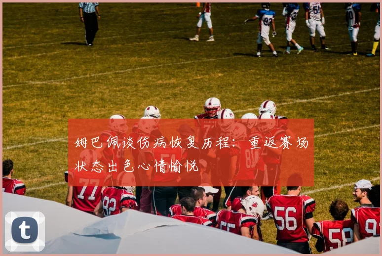 姆巴佩谈伤病恢复历程：重返赛场状态出色心情愉悦