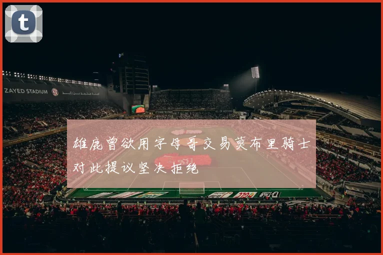 雄鹿曾欲用字母哥交易莫布里骑士对此提议坚决拒绝