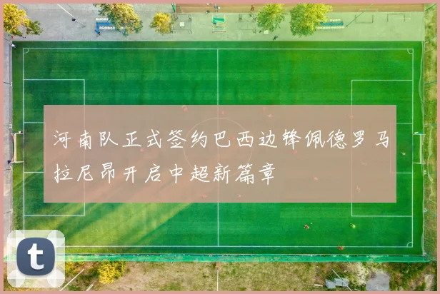 河南队正式签约巴西边锋佩德罗马拉尼昂开启中超新篇章
