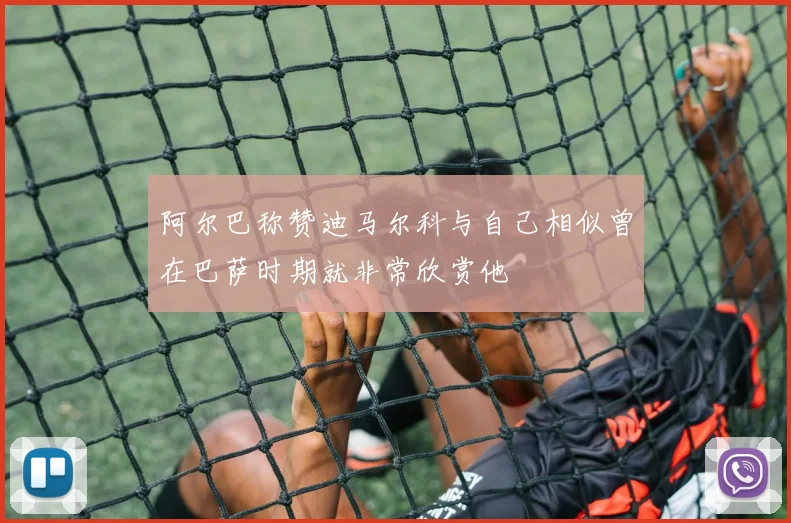 阿尔巴称赞迪马尔科与自己相似曾在巴萨时期就非常欣赏他