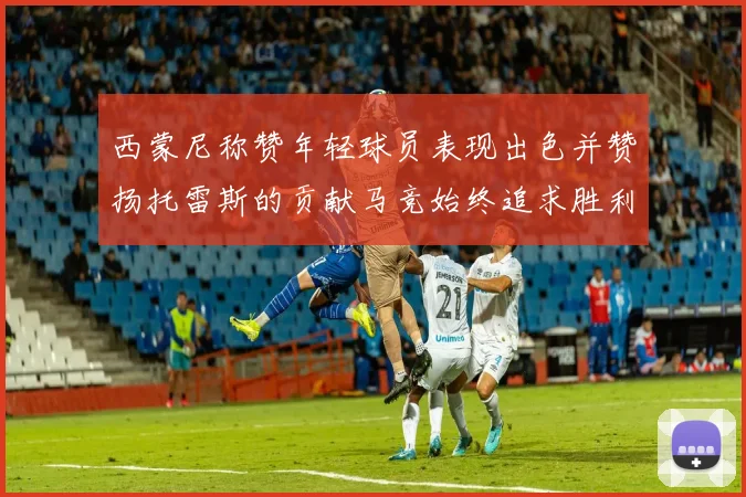 西蒙尼称赞年轻球员表现出色并赞扬托雷斯的贡献马竞始终追求胜利