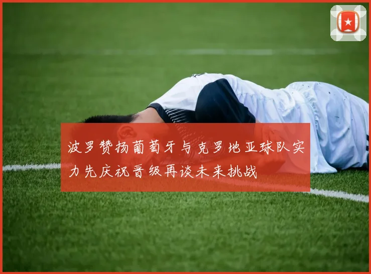 波罗赞扬葡萄牙与克罗地亚球队实力先庆祝晋级再谈未来挑战