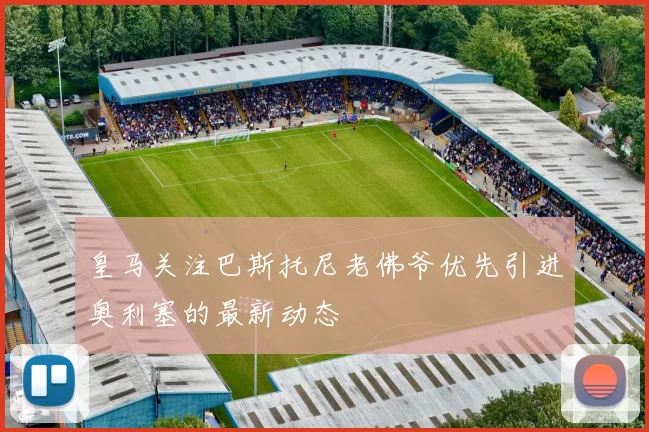 皇马关注巴斯托尼老佛爷优先引进奥利塞的最新动态