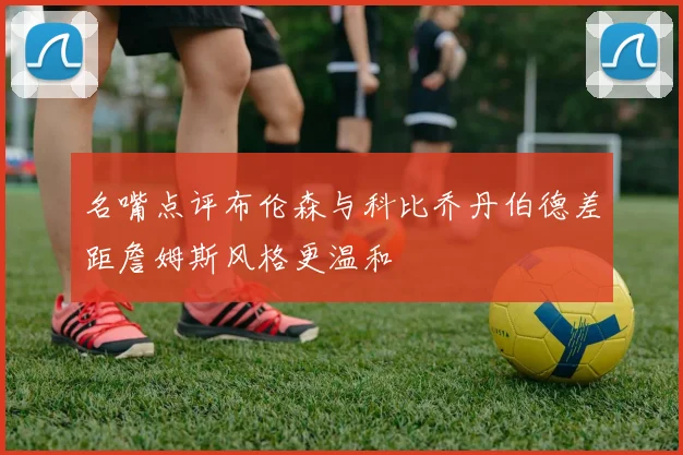 名嘴点评布伦森与科比乔丹伯德差距詹姆斯风格更温和