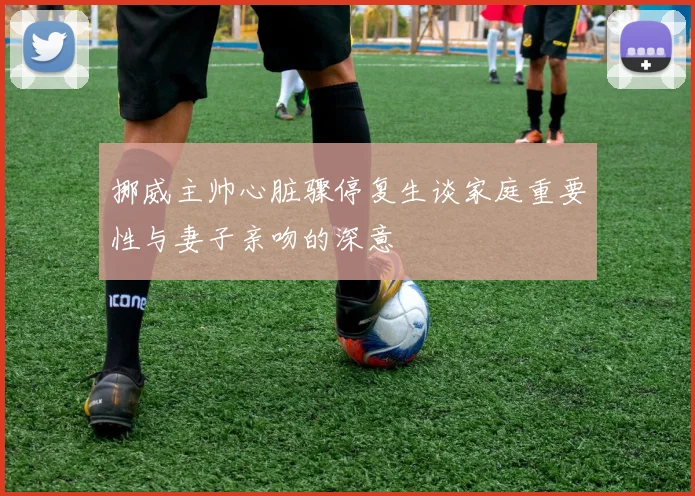 挪威主帅心脏骤停复生谈家庭重要性与妻子亲吻的深意