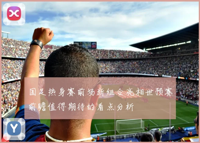 国足热身赛前场新组合亮相世预赛前瞻值得期待的看点分析