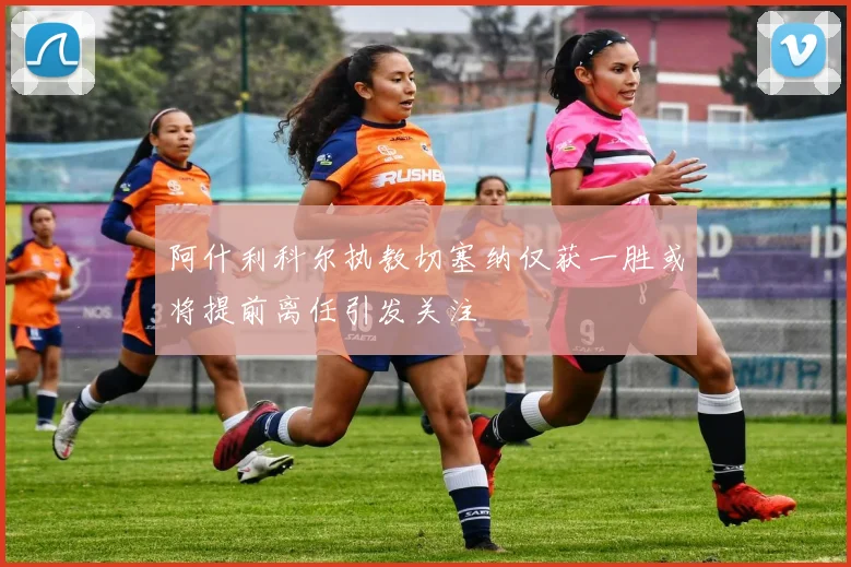 阿什利科尔执教切塞纳仅获一胜或将提前离任引发关注
